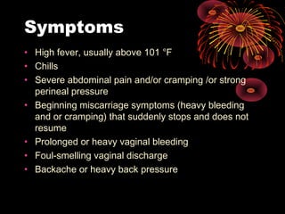 Symptoms
• High fever, usually above 101 °F
• Chills
• Severe abdominal pain and/or cramping /or strong
perineal pressure
• Beginning miscarriage symptoms (heavy bleeding
and or cramping) that suddenly stops and does not
resume
• Prolonged or heavy vaginal bleeding
• Foul-smelling vaginal discharge
• Backache or heavy back pressure
 