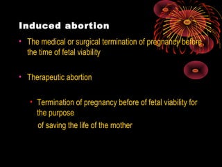 Induced abortion
• The medical or surgical termination of pregnancy before
the time of fetal viability
• Therapeutic abortion
• Termination of pregnancy before of fetal viability for
the purpose
of saving the life of the mother
 