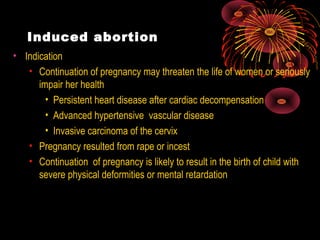 Induced abortion
• Indication
• Continuation of pregnancy may threaten the life of women or seriously
impair her health
• Persistent heart disease after cardiac decompensation
• Advanced hypertensive vascular disease
• Invasive carcinoma of the cervix
• Pregnancy resulted from rape or incest
• Continuation of pregnancy is likely to result in the birth of child with
severe physical deformities or mental retardation
 