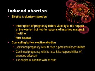 Induced abortion
• Elective (voluntary) abortion
• Interruption of pregnancy before viability at the request
of the women, but not for reasons of impaired maternal
health or
fetal disease
• Counseling before elective abortion
• Continued pregnancy with its risks & parental responsibilities
• Continued pregnancy with its risks & its responsibilities of
arranged adoption
• The choice of abortion with its risks
 