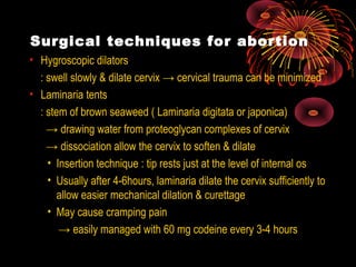 Surgical techniques for abortion
• Hygroscopic dilators
: swell slowly & dilate cervix → cervical trauma can be minimized
• Laminaria tents
: stem of brown seaweed ( Laminaria digitata or japonica)
→ drawing water from proteoglycan complexes of cervix
→ dissociation allow the cervix to soften & dilate
• Insertion technique : tip rests just at the level of internal os
• Usually after 4-6hours, laminaria dilate the cervix sufficiently to
allow easier mechanical dilation & curettage
• May cause cramping pain
→ easily managed with 60 mg codeine every 3-4 hours
 