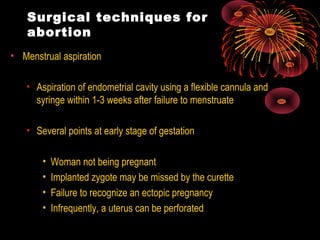 Surgical techniques for
abortion
• Menstrual aspiration
• Aspiration of endometrial cavity using a flexible cannula and
syringe within 1-3 weeks after failure to menstruate
• Several points at early stage of gestation
• Woman not being pregnant
• Implanted zygote may be missed by the curette
• Failure to recognize an ectopic pregnancy
• Infrequently, a uterus can be perforated
 