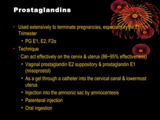 Prostaglandins
• Used extensively to terminate pregnancies, especially in the 2nd
Trimester
• PG E1, E2, F2α
• Technique
: Can act effectively on the cervix & uterus (86~95% effectiveness)
• Vaginal prostaglandin E2 suppository & prostaglandin E1
(misoprostol)
• As a gel through a catheter into the cervical canal & lowermost
uterus
• Injection into the amnionic sac by amniocentesis
• Parenteral injection
• Oral ingestion
 
