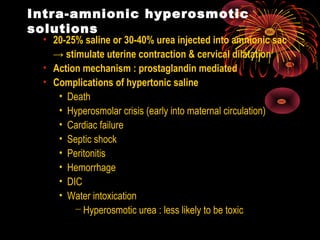 Intra-amnionic hyperosmotic
solutions
• 20-25% saline or 30-40% urea injected into amnionic sac
→ stimulate uterine contraction & cervical dilatation
• Action mechanism : prostaglandin mediated
• Complications of hypertonic saline
• Death
• Hyperosmolar crisis (early into maternal circulation)
• Cardiac failure
• Septic shock
• Peritonitis
• Hemorrhage
• DIC
• Water intoxication
− Hyperosmotic urea : less likely to be toxic
 