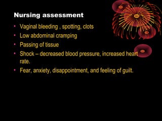 Nursing assessment
• Vaginal bleeding , spotting, clots
• Low abdominal cramping
• Passing of tissue
• Shock – decreased blood pressure, increased heart
rate.
• Fear, anxiety, disappointment, and feeling of guilt.
 