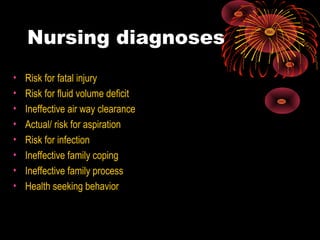 Nursing diagnoses
• Risk for fatal injury
• Risk for fluid volume deficit
• Ineffective air way clearance
• Actual/ risk for aspiration
• Risk for infection
• Ineffective family coping
• Ineffective family process
• Health seeking behavior
 