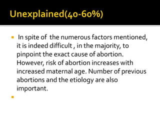  In spite of the numerous factors mentioned,
it is indeed difficult , in the majority, to
pinpoint the exact cause of abortion.
However, risk of abortion increases with
increased maternal age. Number of previous
abortions and the etiology are also
important.

 
