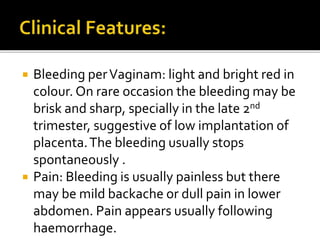 Bleeding perVaginam: light and bright red in
colour. On rare occasion the bleeding may be
brisk and sharp, specially in the late 2nd
trimester, suggestive of low implantation of
placenta.The bleeding usually stops
spontaneously .
 Pain: Bleeding is usually painless but there
may be mild backache or dull pain in lower
abdomen. Pain appears usually following
haemorrhage.
 