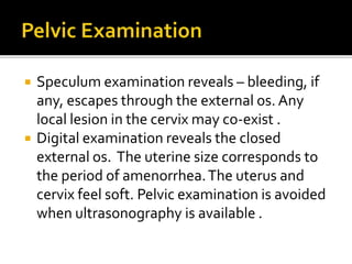  Speculum examination reveals – bleeding, if
any, escapes through the external os. Any
local lesion in the cervix may co-exist .
 Digital examination reveals the closed
external os. The uterine size corresponds to
the period of amenorrhea.The uterus and
cervix feel soft. Pelvic examination is avoided
when ultrasonography is available .
 