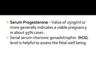  Serum Progesterone –Value of 25ng/ml or
more generally indicates a viable pregnancy
in about 95% cases .
 Serial serum chorionic gonadotrophin (hCG)
level is helpful to assess the fetal well being.
 