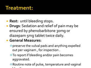  Rest: until bleeding stops.
 Drugs: Sedation and relief of pain may be
ensured by phenobarbitone 30mg or
diazepam 5mg tablet twice daily.
 General Measures:
preserve the vulval pads and anything expelled
out per vaginam , for inspection .
To report if bleeding and/or pain becomes
aggravated.
Routine note of pulse, temperature and vaginal
 
