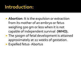  Abortion: It is the expulsion or extraction
from its mother of an embryo or fetus
weighing 500 gm or less when it is not
capable of independent survival (WHO).
 The 500gm of fetal development is attained
approximately at 22 weeks of gestation.
 Expelled fetus- Abortus
 