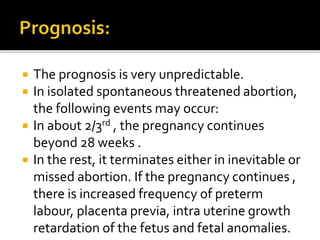  The prognosis is very unpredictable.
 In isolated spontaneous threatened abortion,
the following events may occur:
 In about 2/3rd , the pregnancy continues
beyond 28 weeks .
 In the rest, it terminates either in inevitable or
missed abortion. If the pregnancy continues ,
there is increased frequency of preterm
labour, placenta previa, intra uterine growth
retardation of the fetus and fetal anomalies.
 