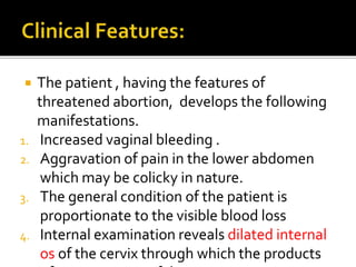  The patient , having the features of
threatened abortion, develops the following
manifestations.
1. Increased vaginal bleeding .
2. Aggravation of pain in the lower abdomen
which may be colicky in nature.
3. The general condition of the patient is
proportionate to the visible blood loss
4. Internal examination reveals dilated internal
os of the cervix through which the products
 