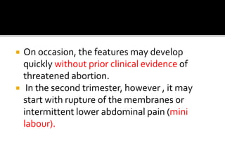  On occasion, the features may develop
quickly without prior clinical evidence of
threatened abortion.
 In the second trimester, however , it may
start with rupture of the membranes or
intermittent lower abdominal pain (mini
labour).
 