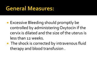  Excessive Bleeding should promptly be
controlled by administering Oxytocin if the
cervix is dilated and the size of the uterus is
less than 12 weeks.
 The shock is corrected by intravenous fluid
therapy and blood transfusion .
 