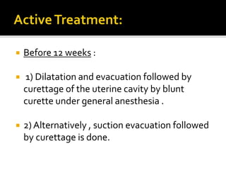  Before 12 weeks :
 1) Dilatation and evacuation followed by
curettage of the uterine cavity by blunt
curette under general anesthesia .
 2) Alternatively , suction evacuation followed
by curettage is done.
 