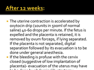  The uterine contraction is accelerated by
oxytocin drip (10units in 500ml of normal
saline) 40-60 drops per minute. If the fetus is
expelled and the placenta is retained, it is
removed by ovum forceps, if lying separated.
If the placenta is not separated, digital
separation followed by its evacuation is to be
done under general anesthesia.
 If the bleeding is profuse with the cervix
closed (suggestive of low implantation of
placenta)- evacuation of the uterus may have
 