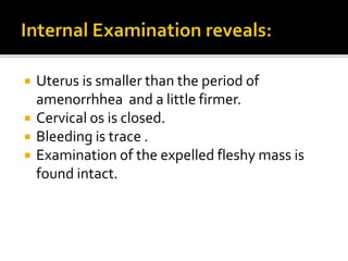  Uterus is smaller than the period of
amenorrhhea and a little firmer.
 Cervical os is closed.
 Bleeding is trace .
 Examination of the expelled fleshy mass is
found intact.
 