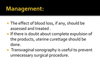  The effect of blood loss, if any, should be
assessed and treated .
 If there is doubt about complete expulsion of
the products, uterine curettage should be
done.
 Transvaginal sonography is useful to prevent
unnecessary surgical procedure.
 