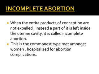  When the entire products of conception are
not expelled , instead a part of it is left inside
the uterine cavity, it is called incomplete
abortion.
 This is the commonest type met amongst
women , hospitalized for abortion
complications.
 
