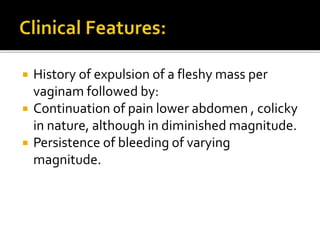  History of expulsion of a fleshy mass per
vaginam followed by:
 Continuation of pain lower abdomen , colicky
in nature, although in diminished magnitude.
 Persistence of bleeding of varying
magnitude.
 