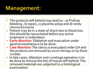  The products left behind may lead to – a) Profuse
bleeding , b) sepsis ,c) placenta polyp and d) rarely
choriocarcinoma
 Patient may be in a state of shock due to blood loss.
She should be resuscitated before any active
treatment is undertaken.
 Early Abortion: Dilatation and evacuation under
general anesthesia is to be done.
 Late Abortion:The uterus is evacuated under GA and
the products are removed by ovum forceps or by blunt
curette.
 In late cases, dilatation and curettage operation is to
be done to remove the bits of tissues left behind.The
removed materials are subjected to a histological
examination.
 