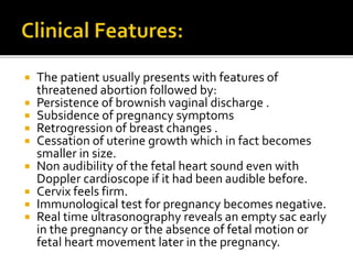  The patient usually presents with features of
threatened abortion followed by:
 Persistence of brownish vaginal discharge .
 Subsidence of pregnancy symptoms
 Retrogression of breast changes .
 Cessation of uterine growth which in fact becomes
smaller in size.
 Non audibility of the fetal heart sound even with
Doppler cardioscope if it had been audible before.
 Cervix feels firm.
 Immunological test for pregnancy becomes negative.
 Real time ultrasonography reveals an empty sac early
in the pregnancy or the absence of fetal motion or
fetal heart movement later in the pregnancy.
 
