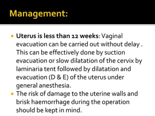  Uterus is less than 12 weeks:Vaginal
evacuation can be carried out without delay .
This can be effectively done by suction
evacuation or slow dilatation of the cervix by
laminaria tent followed by dilatation and
evacuation (D & E) of the uterus under
general anesthesia.
 The risk of damage to the uterine walls and
brisk haemorrhage during the operation
should be kept in mind.
 