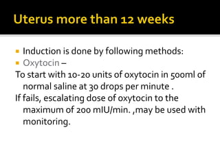  Induction is done by following methods:
 Oxytocin –
To start with 10-20 units of oxytocin in 500ml of
normal saline at 30 drops per minute .
If fails, escalating dose of oxytocin to the
maximum of 200 mIU/min. ,may be used with
monitoring.
 