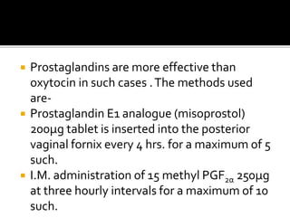  Prostaglandins are more effective than
oxytocin in such cases .The methods used
are-
 Prostaglandin E1 analogue (misoprostol)
200µg tablet is inserted into the posterior
vaginal fornix every 4 hrs. for a maximum of 5
such.
 I.M. administration of 15 methyl PGF2α 250µg
at three hourly intervals for a maximum of 10
such.
 