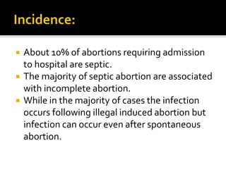  About 10% of abortions requiring admission
to hospital are septic.
 The majority of septic abortion are associated
with incomplete abortion.
 While in the majority of cases the infection
occurs following illegal induced abortion but
infection can occur even after spontaneous
abortion.
 