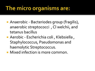 Anaerobic - Bacteriodes group (fragilis),
anaerobic streptococci , Cl welchii, and
tetanus bacillus
 Aerobic - Escherichia coli , Klebsiella ,
Staphylococcus, Pseudomonas and
haemolytic Streptococcus.
 Mixed infection is more common.
 