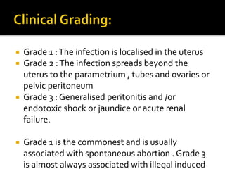  Grade 1 :The infection is localised in the uterus
 Grade 2 :The infection spreads beyond the
uterus to the parametrium , tubes and ovaries or
pelvic peritoneum
 Grade 3 : Generalised peritonitis and /or
endotoxic shock or jaundice or acute renal
failure.
 Grade 1 is the commonest and is usually
associated with spontaneous abortion . Grade 3
is almost always associated with illegal induced
 