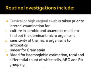  Cervical or high vaginal swab is taken prior to
internal examination for-
1. culture in aerobic and anaerobic media to
find out the dominant micro organisms
2. sensitivity of the micro organisms to
antibiotics
3. smear for Gram stain
 Blood for haemoglobin estimation, total and
differential count of white cells, ABO and Rh
grouping
 