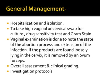  Hospitalization and isolation.
 To take high vaginal or cervical swab for
culture , drug sensitivity test and Gram Stain.
 Vaginal examination is done to note the state
of the abortion process and extension of the
infection. If the products are found loosely
lying in the cervix, it is removed by an ovum
forceps.
 Overall assessment & clinical grading.
 Investigation protocols
 