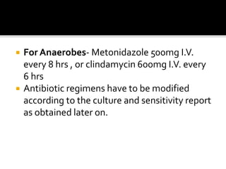  For Anaerobes- Metonidazole 500mg I.V.
every 8 hrs , or clindamycin 600mg I.V. every
6 hrs
 Antibiotic regimens have to be modified
according to the culture and sensitivity report
as obtained later on.
 