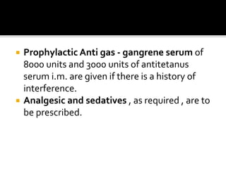  Prophylactic Anti gas - gangrene serum of
8000 units and 3000 units of antitetanus
serum i.m. are given if there is a history of
interference.
 Analgesic and sedatives , as required , are to
be prescribed.
 
