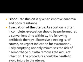  BloodTransfusion is given to improve anaemia
and body resistance.
 Evacuation of the uterus: As abortion is often
incomplete, evacuation should be performed at
a convenient time within 24 hrs following
antibiotic therapy . Excessive bleeding is, of
course, an urgent indication for evacuation .
Early emptying not only minimises the risk of
haemorrhage but also removes the nidus of
infection.The procedure should be gentle to
avoid injury to the uterus.
 