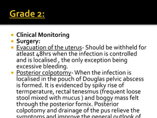  Clinical Monitoring
 Surgery:
 Evacuation of the uterus- Should be withheld for
atleast 48hrs when the infection is controlled
and is localised , the only exception being
excessive bleeding.
 Posterior colpotomy-When the infection is
localised in the pouch of Douglas pelvic abscess
is formed. It is evidenced by spiky rise of
termperature, rectal tenesmus (frequent loose
stool mixed with mucus ) and boggy mass felt
through the posterior fornix. Posterior
colpotomy and drainage of the pus relieve the
 