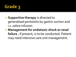  Supportive therapy is directed to
generalised peritonitis by gastric suction and
i.v. saline infusion.
 Management for endotoxic shock or renal
failure , if present, is to be conducted. Patient
may need intensive care unit management.
 