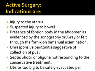  Injury to the uterus.
 Suspected injury to bowel
 Presence of foreign body in the abdomen as
evidenced by the sonography or X-ray or felt
through the fornix on bimanual examination.
 Unresponsive peritonitis suggestive of
collection of pus .
 Septic Shock or oliguria not responding to the
conservative treatment.
 Uterus too big to be safely evacuated per
 