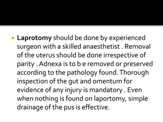  Laprotomy should be done by experienced
surgeon with a skilled anaesthetist . Removal
of the uterus should be done irrespective of
parity . Adnexa is to b e removed or preserved
according to the pathology found.Thorough
inspection of the gut and omentum for
evidence of any injury is mandatory . Even
when nothing is found on laportomy, simple
drainage of the pus is effective.
 