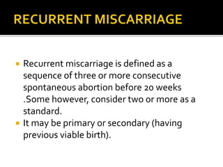  Recurrent miscarriage is defined as a
sequence of three or more consecutive
spontaneous abortion before 20 weeks
.Some however, consider two or more as a
standard.
 It may be primary or secondary (having
previous viable birth).
 