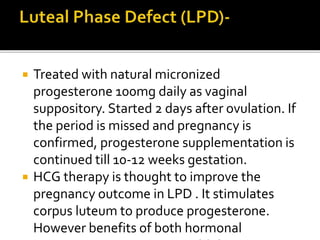  Treated with natural micronized
progesterone 100mg daily as vaginal
suppository. Started 2 days after ovulation. If
the period is missed and pregnancy is
confirmed, progesterone supplementation is
continued till 10-12 weeks gestation.
 HCG therapy is thought to improve the
pregnancy outcome in LPD . It stimulates
corpus luteum to produce progesterone.
However benefits of both hormonal
 