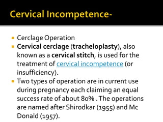  CerclageOperation
 Cervical cerclage (tracheloplasty), also
known as a cervical stitch, is used for the
treatment of cervical incompetence (or
insufficiency).
 Two types of operation are in current use
during pregnancy each claiming an equal
success rate of about 80% .The operations
are named after Shirodkar (1955) and Mc
Donald (1957).
 