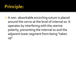  A non- absorbable encircling suture is placed
around the cervix at the level of internal os. It
operates by interfering with the uterine
polarity, preventing the internal os and the
adjacent lower segment from being "taken
up"
 