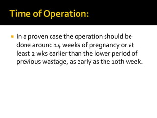  In a proven case the operation should be
done around 14 weeks of pregnancy or at
least 2 wks earlier than the lower period of
previous wastage, as early as the 10th week.
 