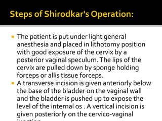  The patient is put under light general
anesthesia and placed in lithotomy position
with good exposure of the cervix by a
posterior vaginal speculum.The lips of the
cervix are pulled down by sponge holding
forceps or allis tissue forceps.
 A transverse incision is given anteriorly below
the base of the bladder on the vaginal wall
and the bladder is pushed up to expose the
level of the internal os . A vertical incision is
given posteriorly on the cervico-vaginal
 
