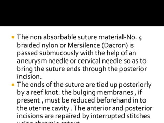  The non absorbable suture material-No. 4
braided nylon or Mersilence (Dacron) is
passed submucously with the help of an
aneurysm needle or cervical needle so as to
bring the suture ends through the posterior
incision.
 The ends of the suture are tied up posteriorly
by a reef knot. the bulging membranes , if
present , must be reduced beforehand in to
the uterine cavity .The anterior and posterior
incisions are repaired by interrupted stitches
 